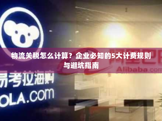 物流关税怎么计算？企业必知的5大计费规则与避坑指南