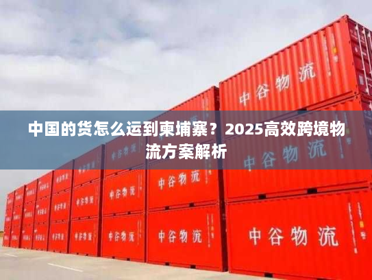 中国的货怎么运到柬埔寨？2025高效跨境物流方案解析