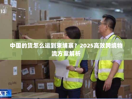 中国的货怎么运到柬埔寨？2025高效跨境物流方案解析