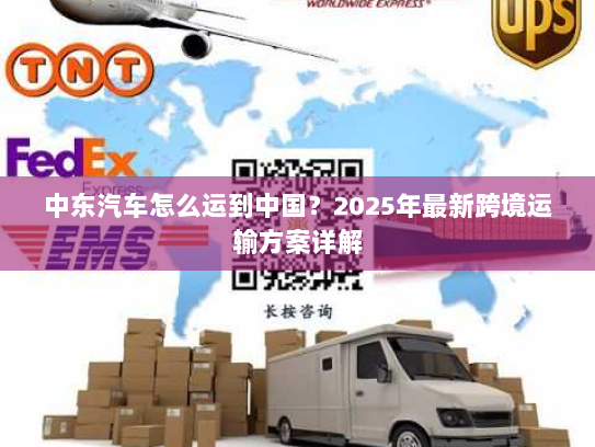 中东汽车怎么运到中国？2025年最新跨境运输方案详解