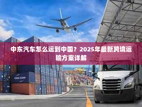 中东汽车怎么运到中国？2025年最新跨境运输方案详解