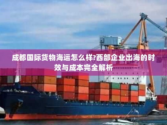 成都国际货物海运怎么样?西部企业出海的时效与成本完全解析 成都国际货物海运怎么样?西部企业出海的时效与成本完全解析
