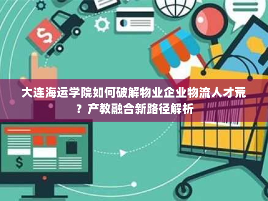 大连海运学院如何破解物业企业物流人才荒？产教融合新路径解析