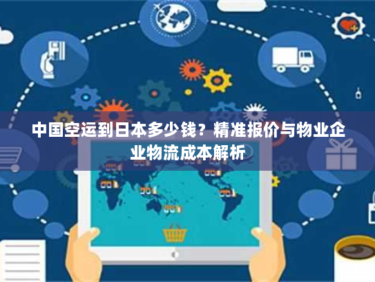 中国空运到日本多少钱?精准报价与物业企业物流成本解析 中国空运到日本多少钱?精准报价与物业企业物流成本解析