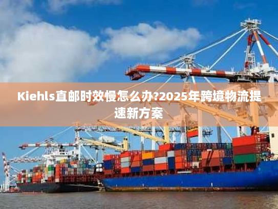 Kiehls直邮时效慢怎么办?2025年跨境物流提速新方案