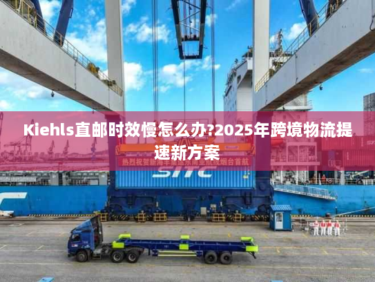 Kiehls直邮时效慢怎么办?2025年跨境物流提速新方案