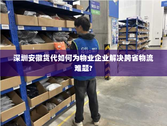 深圳安徽货代如何为物业企业解决跨省物流难题?