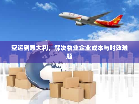 空运到意大利，解决物业企业成本与时效难题