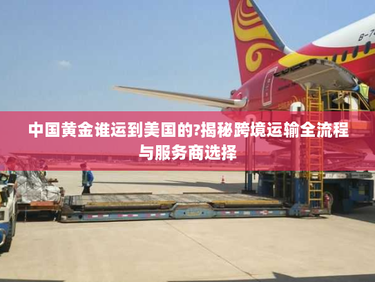 中国黄金谁运到美国的?揭秘跨境运输全流程与服务商选择
