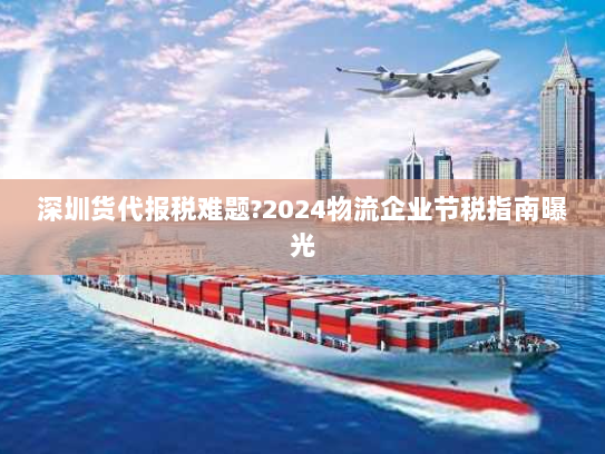 深圳货代报税难题?2024物流企业节税指南曝光