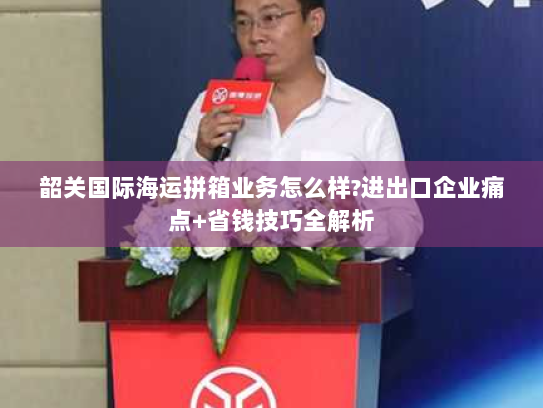 韶关国际海运拼箱业务怎么样?进出口企业痛点+省钱技巧全解析