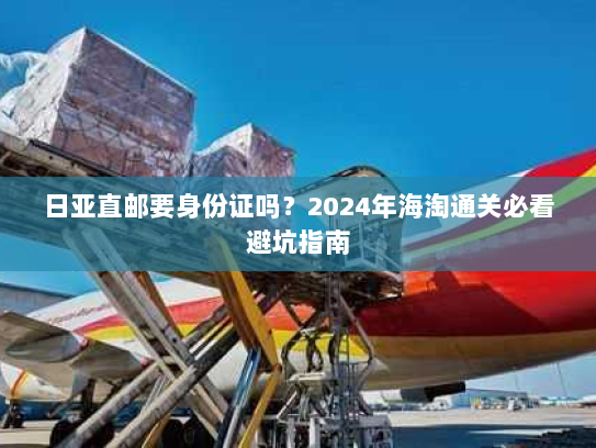 日亚直邮要身份证吗？2024年海淘通关必看避坑指南