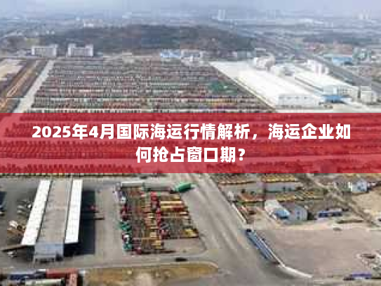 2025年4月国际海运行情解析，海运企业如何抢占窗口期？