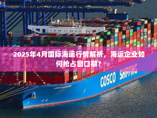 2025年4月国际海运行情解析，海运企业如何抢占窗口期？