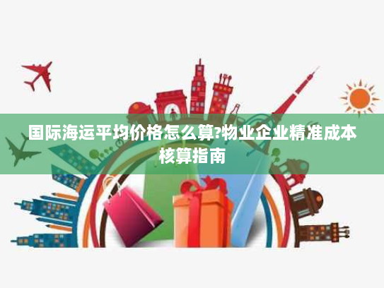 国际海运平均价格怎么算?物业企业精准成本核算指南 国际海运平均价格怎么算?物业企业精准成本核算指南
