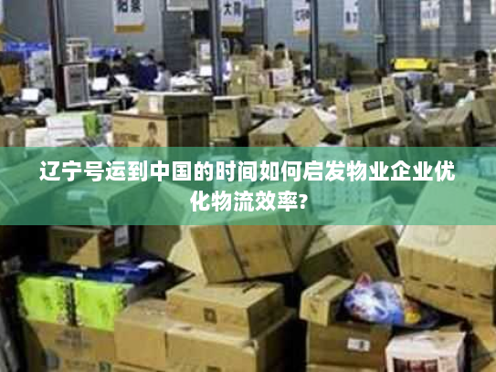 辽宁号运到中国的时间如何启发物业企业优化物流效率?