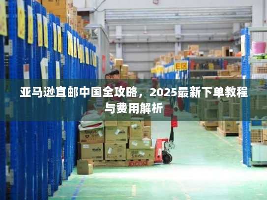 亚马逊直邮中国全攻略,2025最新下单教程与费用解析 亚马逊直邮中国全攻略,2025最新下单教程与费用解析