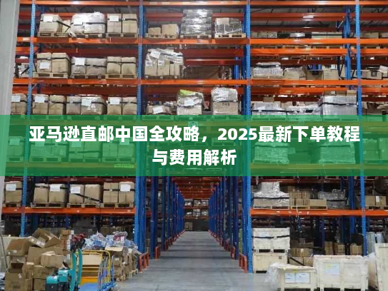 亚马逊直邮中国全攻略,2025最新下单教程与费用解析 亚马逊直邮中国全攻略,2025最新下单教程与费用解析