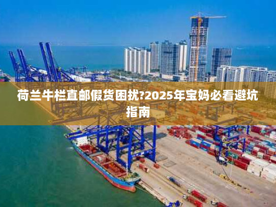 荷兰牛栏直邮假货困扰?2025年宝妈必看避坑指南