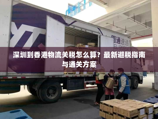 深圳到香港物流关税怎么算？最新避税指南与通关方案