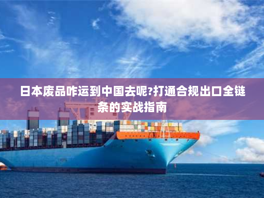 日本废品咋运到中国去呢?打通合规出口全链条的实战指南