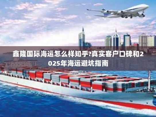鑫隆国际海运怎么样知乎?真实客户口碑和2025年海运避坑指南