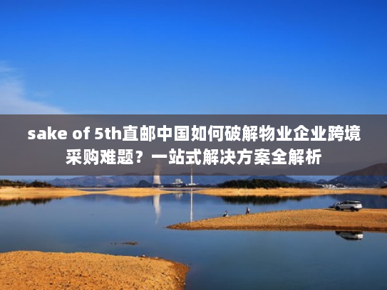 sake of 5th直邮中国如何破解物业企业跨境采购难题？一站式解决方案全解析