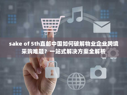 sake of 5th直邮中国如何破解物业企业跨境采购难题？一站式解决方案全解析