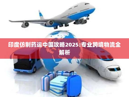 印度仿制药运中国攻略2025:专业跨境物流全解析