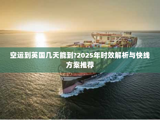 空运到英国几天能到?2025年时效解析与快线方案推荐