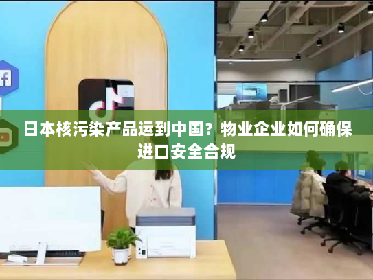 日本核污染产品运到中国?物业企业如何确保进口安全合规 日本核污染产品运到中国?物业企业如何确保进口安全合规
