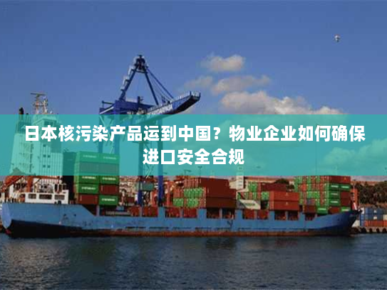 日本核污染产品运到中国?物业企业如何确保进口安全合规 日本核污染产品运到中国?物业企业如何确保进口安全合规