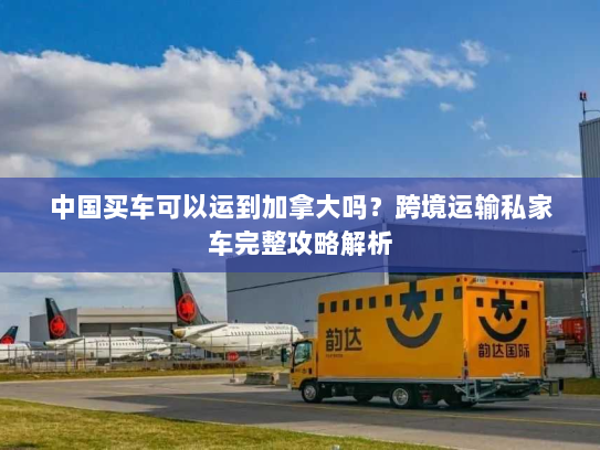 中国买车可以运到加拿大吗?跨境运输私家车完整攻略解析 中国买车可以运到加拿大吗?跨境运输私家车完整攻略解析
