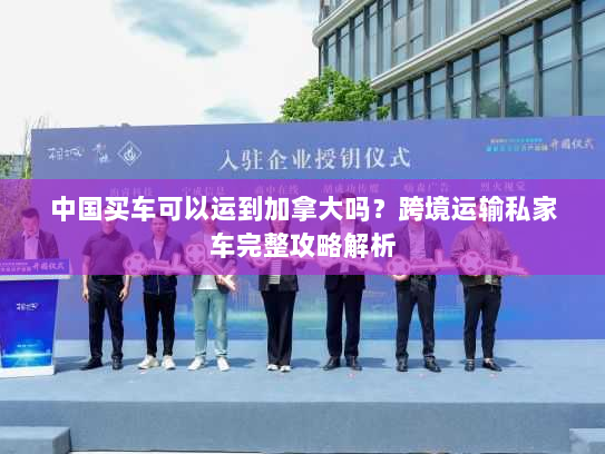 中国买车可以运到加拿大吗？跨境运输私家车完整攻略解析