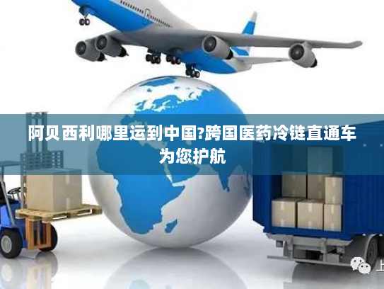 阿贝西利哪里运到中国?跨国医药冷链直通车为您护航
