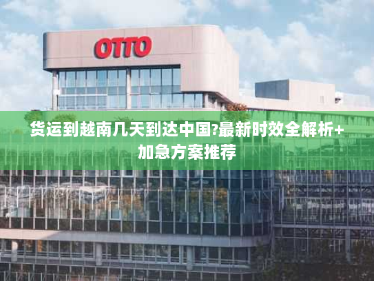 货运到越南几天到达中国?最新时效全解析+加急方案推荐