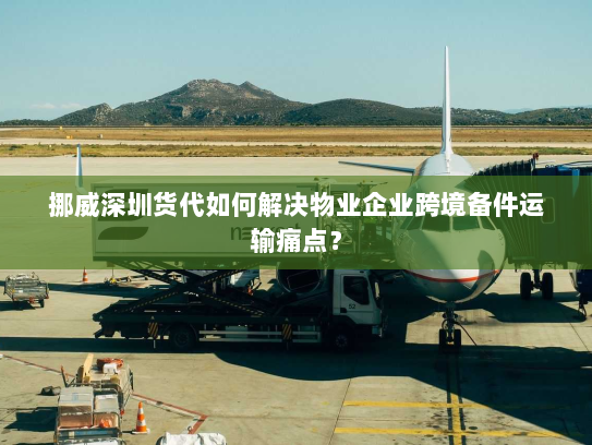 挪威深圳货代如何解决物业企业跨境备件运输痛点？