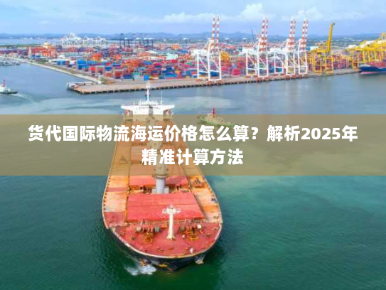 货代国际物流海运价格怎么算?解析2025年精准计算方法 货代国际物流海运价格怎么算?解析2025年精准计算方法