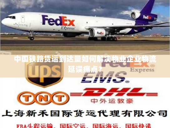 中国铁路货运到达量如何解决物业企业物流延误痛点？