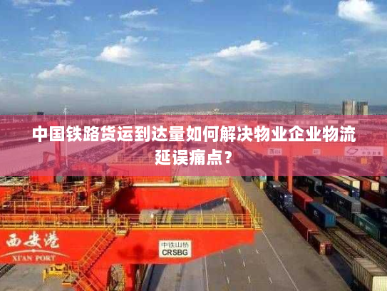中国铁路货运到达量如何解决物业企业物流延误痛点？
