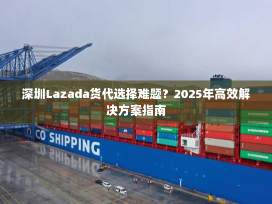 深圳Lazada货代选择难题?2025年高效解决方案指南 深圳Lazada货代选择难题?2025年高效解决方案指南