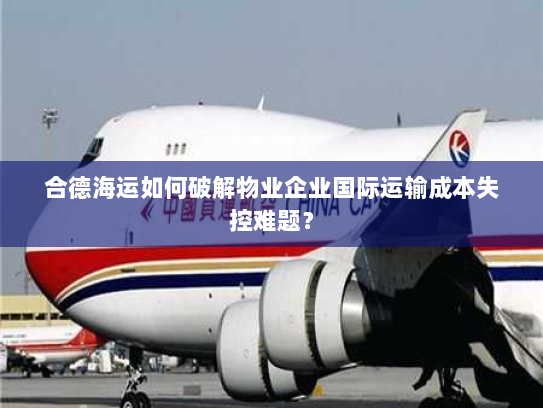 合德海运如何破解物业企业国际运输成本失控难题？