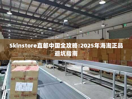 Skinstore直邮中国全攻略:2025年海淘正品避坑指南 Skinstore直邮中国全攻略:2025年海淘正品避坑指南