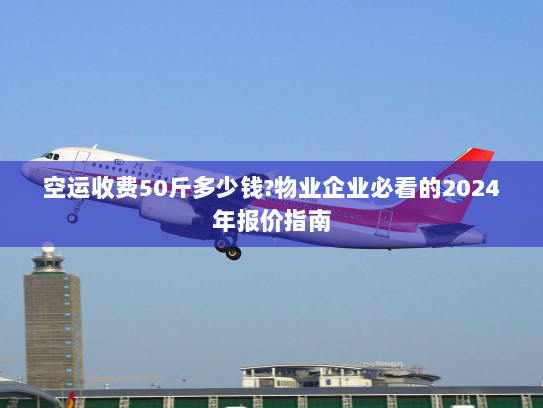 空运收费50斤多少钱?物业企业必看的2024年报价指南