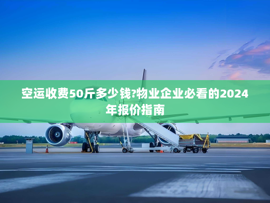 空运收费50斤多少钱?物业企业必看的2024年报价指南