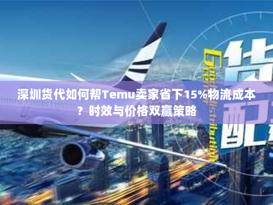 深圳货代如何帮Temu卖家省下15%物流成本？时效与价格双赢策略