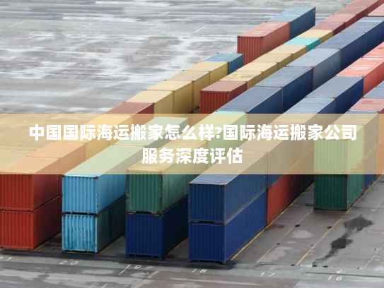 中国国际海运搬家怎么样?国际海运搬家公司服务深度评估 中国国际海运搬家怎么样?国际海运搬家公司服务深度评估