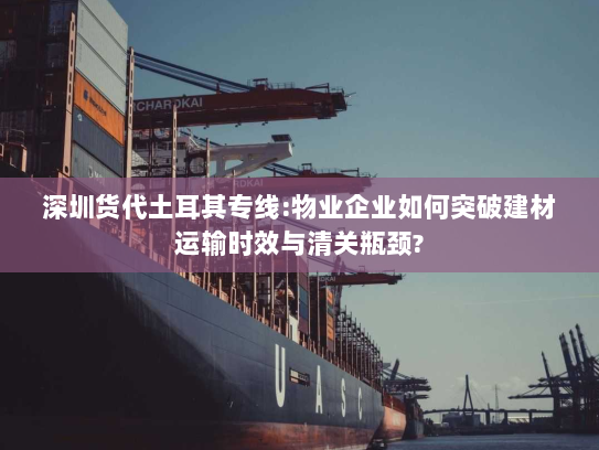 深圳货代土耳其专线:物业企业如何突破建材运输时效与清关瓶颈?