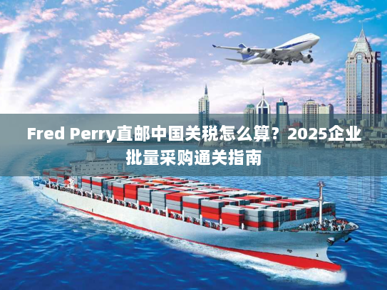 Fred Perry直邮中国关税怎么算?2025企业批量采购通关指南 Fred Perry直邮中国关税怎么算?2025企业批量采购通关指南