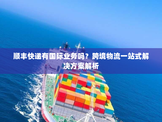 顺丰快递有国际业务吗？跨境物流一站式解决方案解析